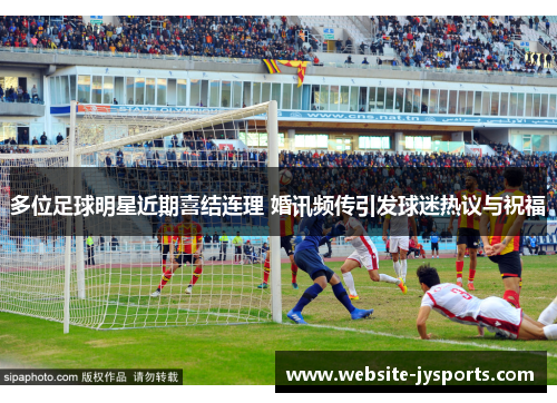 多位足球明星近期喜结连理 婚讯频传引发球迷热议与祝福