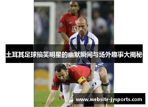 土耳其足球搞笑明星的幽默瞬间与场外趣事大揭秘