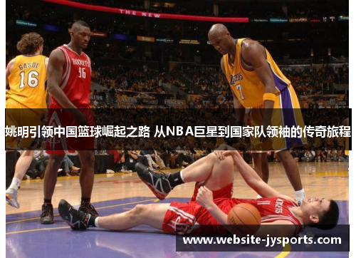 姚明引领中国篮球崛起之路 从NBA巨星到国家队领袖的传奇旅程
