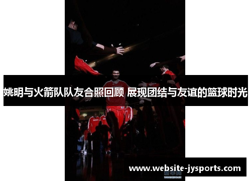 姚明与火箭队队友合照回顾 展现团结与友谊的篮球时光