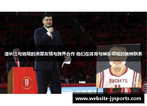 潘长江与姚明的深厚友情与跨界合作 他们在体育与娱乐领域的独特联系