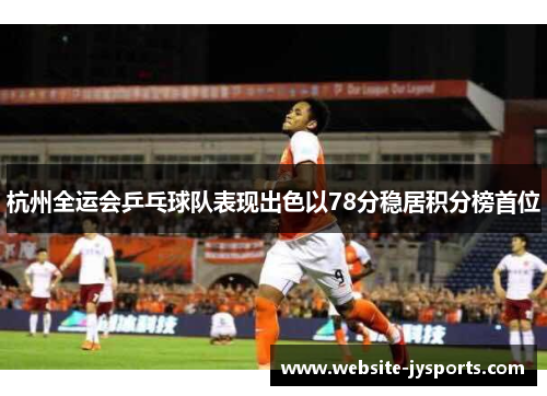 杭州全运会乒乓球队表现出色以78分稳居积分榜首位