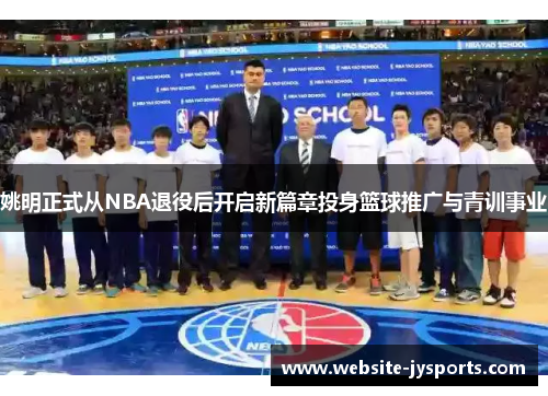 姚明正式从NBA退役后开启新篇章投身篮球推广与青训事业