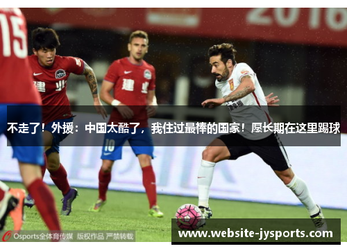 不走了！外援：中国太酷了，我住过最棒的国家！愿长期在这里踢球